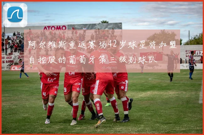 阿尔维斯重返赛场42岁球星将加盟自控股的葡萄牙第三级别球队