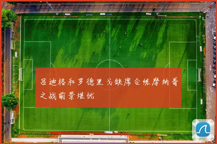 吕迪格和罗德里戈缺席合练摩纳哥之战前景堪忧