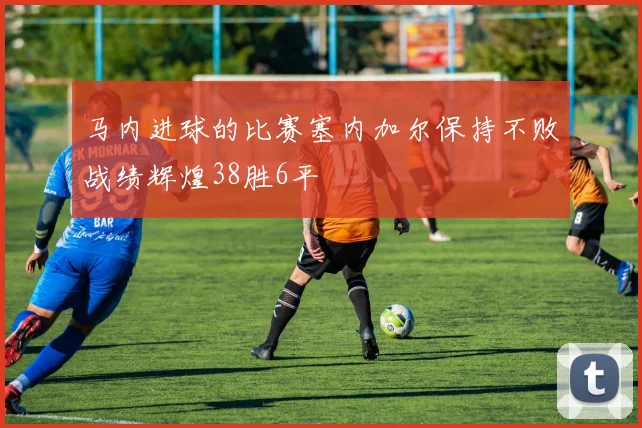马内进球的比赛塞内加尔保持不败战绩辉煌38胜6平