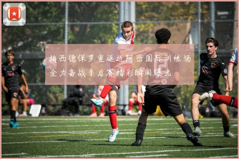 梅西德保罗重返迈阿密国际训练场全力备战季后赛精彩瞬间曝光