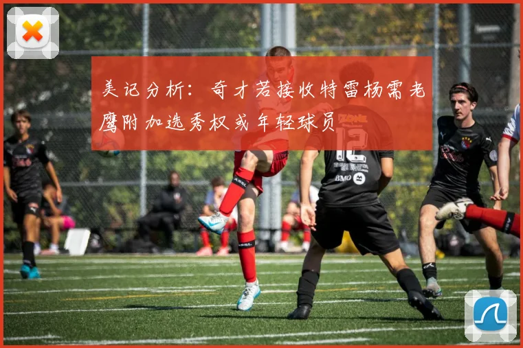 美记分析：奇才若接收特雷杨需老鹰附加选秀权或年轻球员
