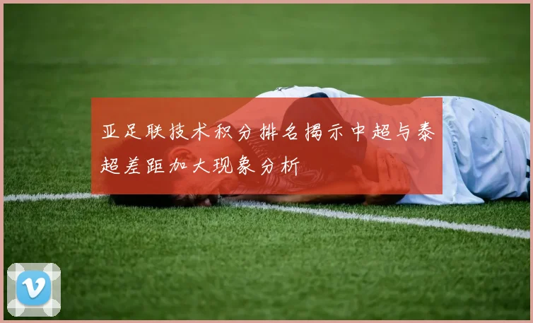 亚足联技术积分排名揭示中超与泰超差距加大现象分析