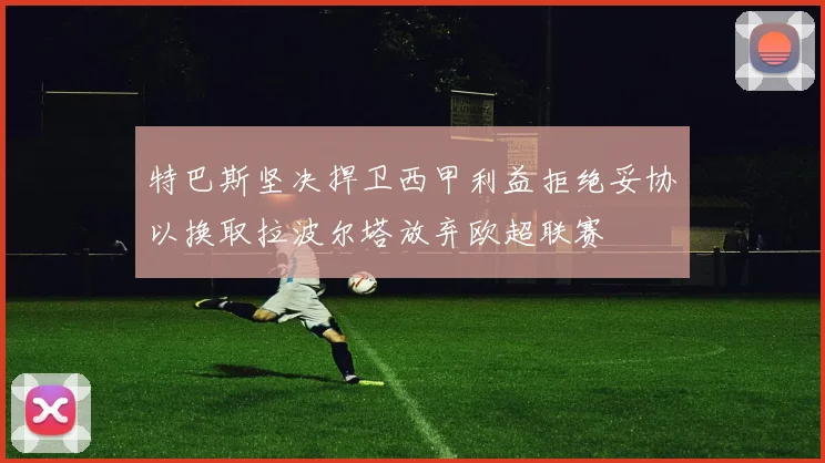 特巴斯坚决捍卫西甲利益拒绝妥协以换取拉波尔塔放弃欧超联赛