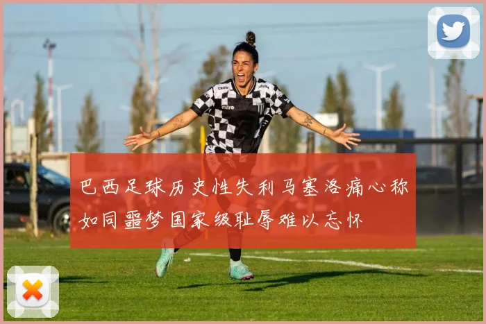 巴西足球历史性失利马塞洛痛心称如同噩梦国家级耻辱难以忘怀