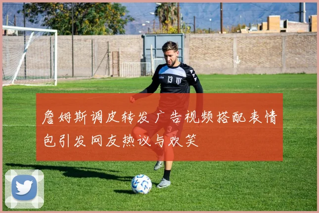 詹姆斯调皮转发广告视频搭配表情包引发网友热议与欢笑