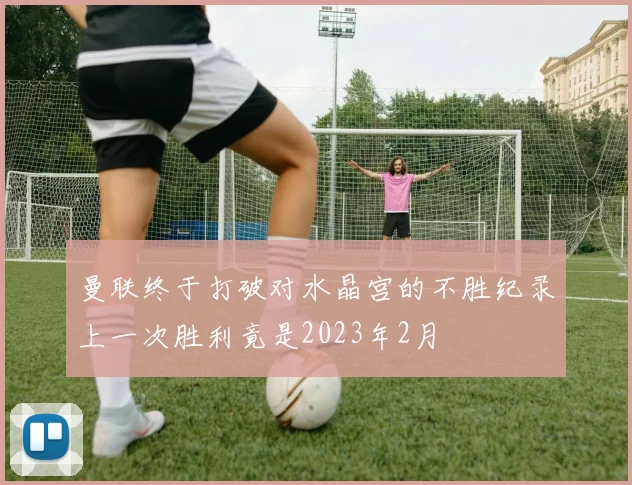 曼联终于打破对水晶宫的不胜纪录上一次胜利竟是2023年2月