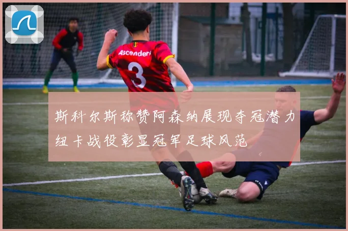 斯科尔斯称赞阿森纳展现夺冠潜力纽卡战役彰显冠军足球风范