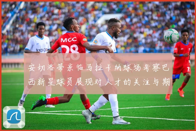 安切洛蒂亲临马拉卡纳球场考察巴西新星球员展现对人才的关注与期待