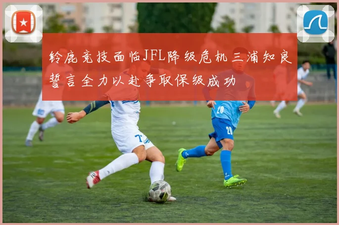 铃鹿竞技面临JFL降级危机三浦知良誓言全力以赴争取保级成功