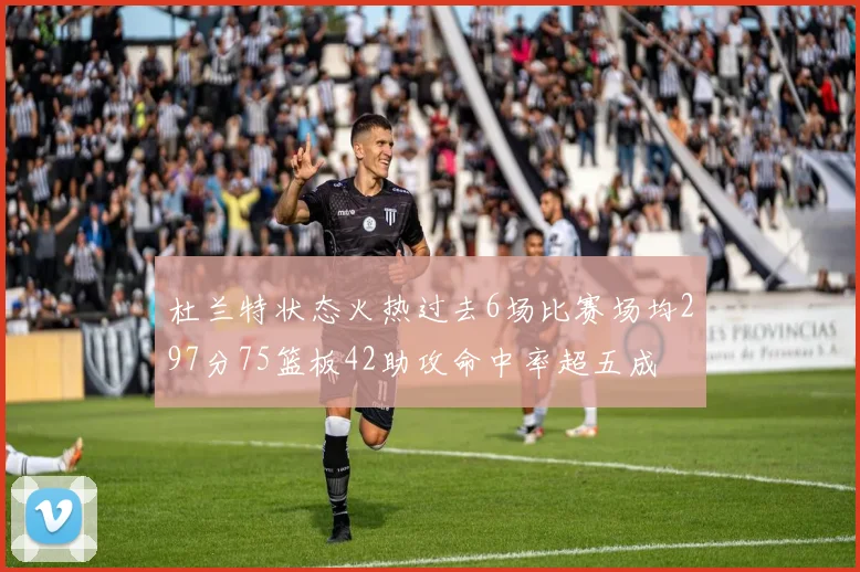 杜兰特状态火热过去6场比赛场均297分75篮板42助攻命中率超五成