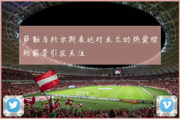 萨勒马科尔斯表达对米兰的热爱续约前景引发关注