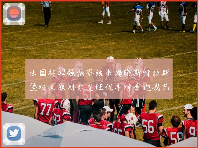 法国杯32强抽签结果揭晓斯特拉斯堡对决敦刻尔克旺代丰特奈迎战巴黎圣日耳曼