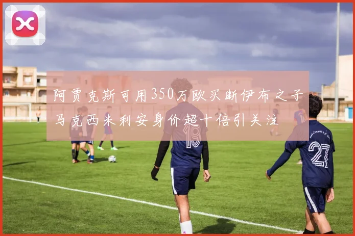 阿贾克斯可用350万欧买断伊布之子马克西米利安身价超十倍引关注