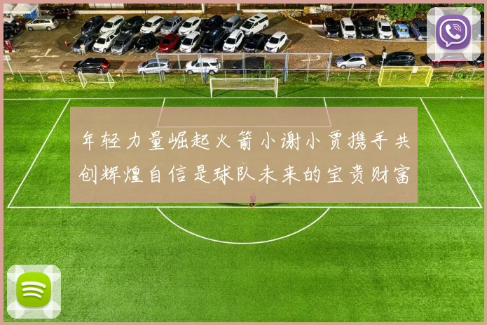 年轻力量崛起火箭小谢小贾携手共创辉煌自信是球队未来的宝贵财富