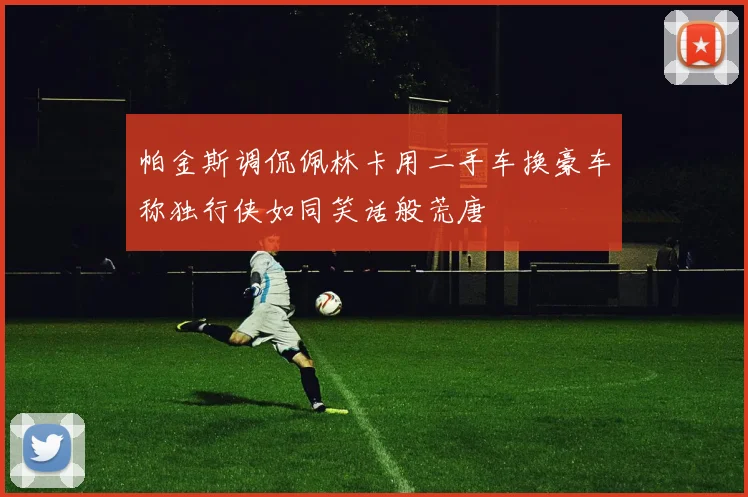 帕金斯调侃佩林卡用二手车换豪车称独行侠如同笑话般荒唐