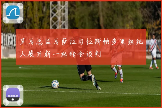 罗马总监马萨拉与拉斯帕多里经纪人展开新一轮转会谈判