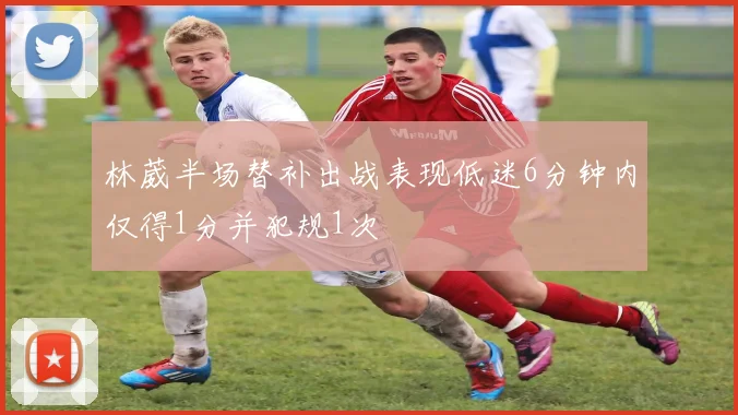 林葳半场替补出战表现低迷6分钟内仅得1分并犯规1次