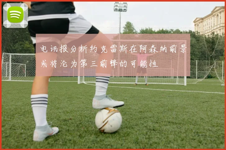 电讯报分析约克雷斯在阿森纳前景或将沦为第三前锋的可能性