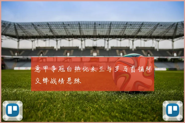 意甲争冠白热化米兰与罗马首循环交锋战绩悬殊