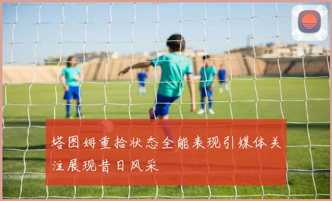 塔图姆重拾状态全能表现引媒体关注展现昔日风采