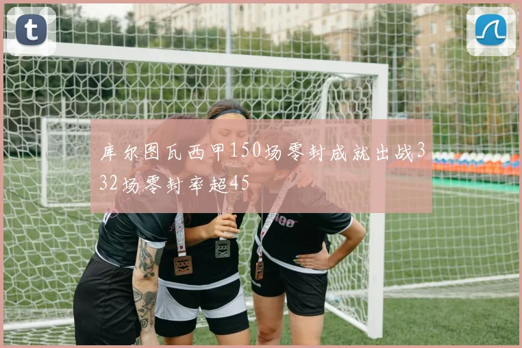 库尔图瓦西甲150场零封成就出战332场零封率超45