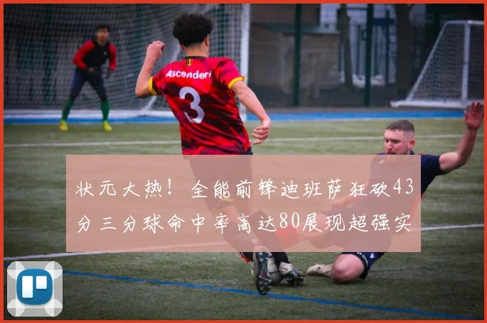 状元大热！全能前锋迪班萨狂砍43分三分球命中率高达80展现超强实力