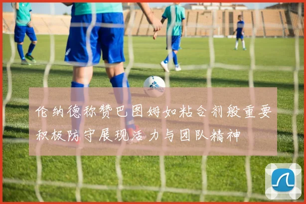 伦纳德称赞巴图姆如粘合剂般重要积极防守展现活力与团队精神