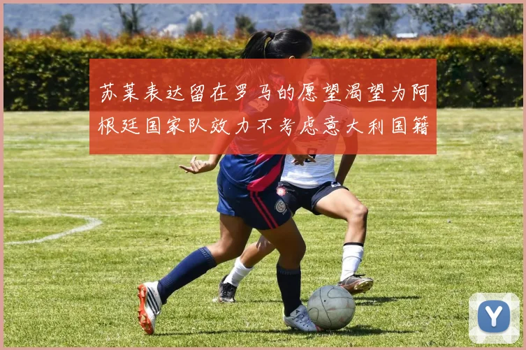 苏莱表达留在罗马的愿望渴望为阿根廷国家队效力不考虑意大利国籍