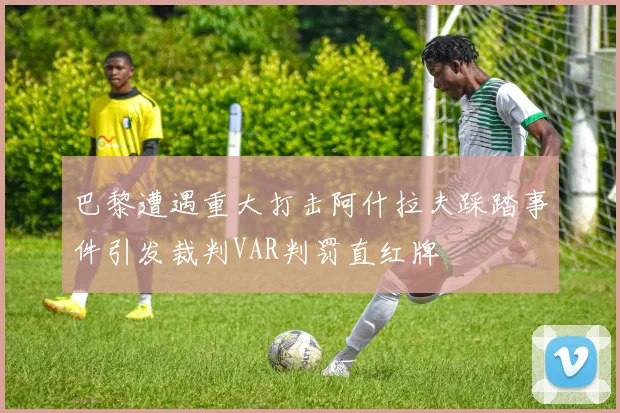 巴黎遭遇重大打击阿什拉夫踩踏事件引发裁判VAR判罚直红牌