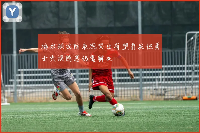 梅尔顿攻防表现突出有望首发但勇士失误隐患仍需解决