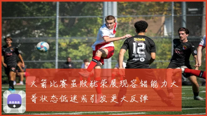 火箭比赛虽败犹荣展现容错能力大哥状态低迷或引发更大反弹