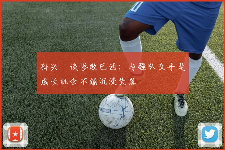 孙兴慜谈惨败巴西：与强队交手是成长机会不能沉浸失落