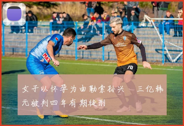 女子以怀孕为由勒索孙兴慜三亿韩元被判四年有期徒刑